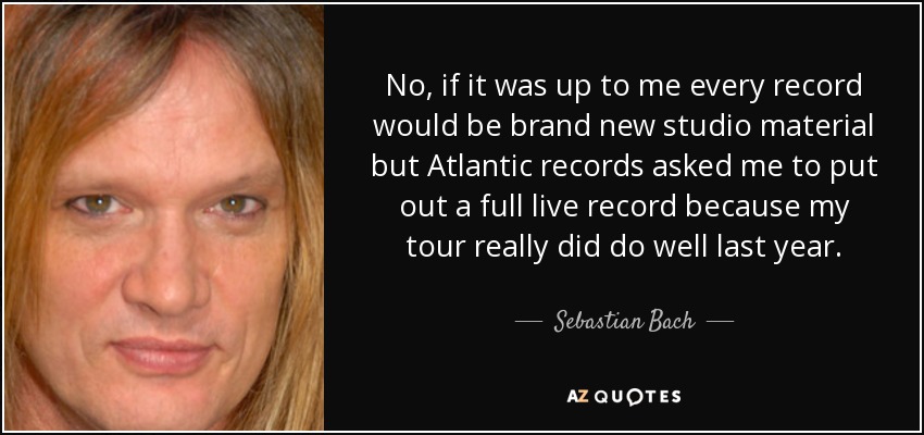 No, if it was up to me every record would be brand new studio material but Atlantic records asked me to put out a full live record because my tour really did do well last year. - Sebastian Bach