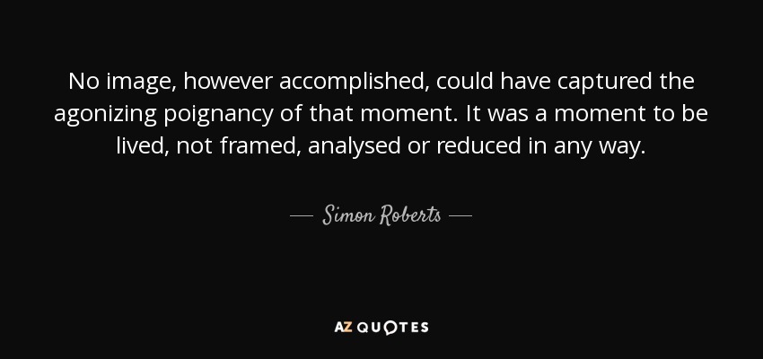 No image, however accomplished, could have captured the agonizing poignancy of that moment. It was a moment to be lived, not framed, analysed or reduced in any way. - Simon Roberts