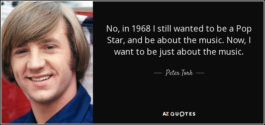 No, in 1968 I still wanted to be a Pop Star, and be about the music. Now, I want to be just about the music. - Peter Tork