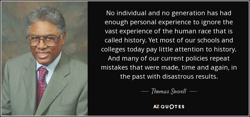No individual and no generation has had enough personal experience to ignore the vast experience of the human race that is called history. Yet most of our schools and colleges today pay little attention to history. And many of our current policies repeat mistakes that were made, time and again, in the past with disastrous results. - Thomas Sowell