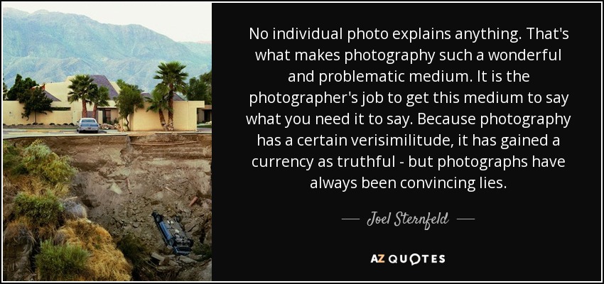 No individual photo explains anything. That's what makes photography such a wonderful and problematic medium. It is the photographer's job to get this medium to say what you need it to say. Because photography has a certain verisimilitude, it has gained a currency as truthful - but photographs have always been convincing lies. - Joel Sternfeld