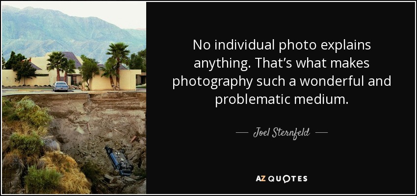 No individual photo explains anything. That’s what makes photography such a wonderful and problematic medium. - Joel Sternfeld