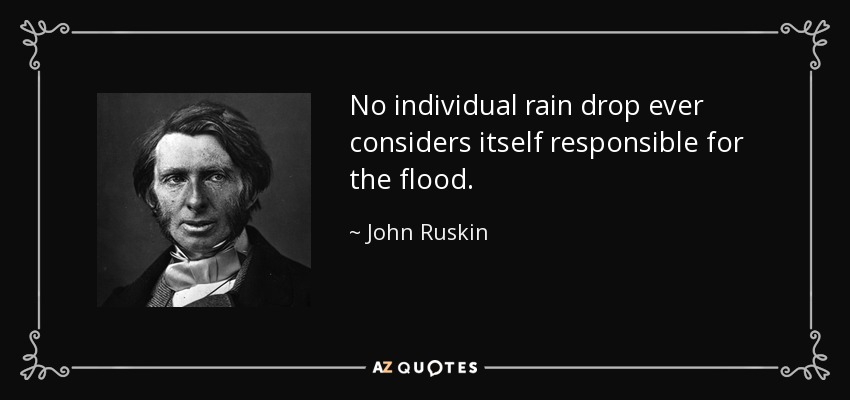 No individual rain drop ever considers itself responsible for the flood. - John Ruskin