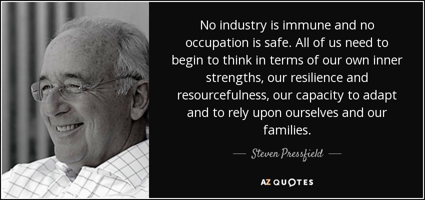 No industry is immune and no occupation is safe. All of us need to begin to think in terms of our own inner strengths, our resilience and resourcefulness, our capacity to adapt and to rely upon ourselves and our families. - Steven Pressfield