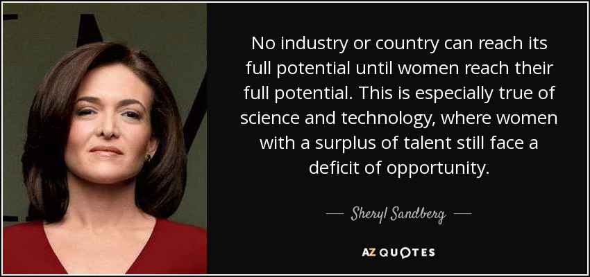 No industry or country can reach its full potential until women reach their full potential. This is especially true of science and technology, where women with a surplus of talent still face a deficit of opportunity. - Sheryl Sandberg