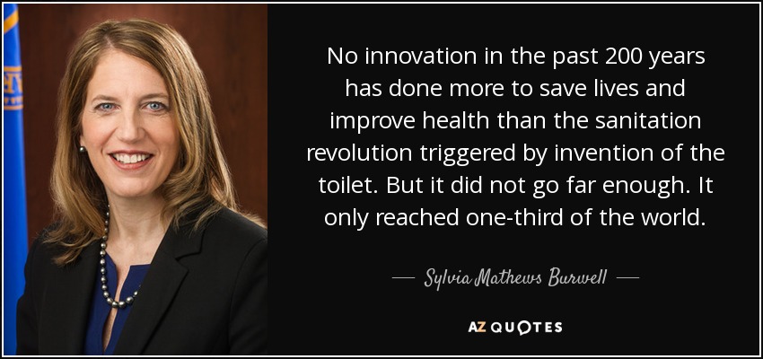 No innovation in the past 200 years has done more to save lives and improve health than the sanitation revolution triggered by invention of the toilet. But it did not go far enough. It only reached one-third of the world. - Sylvia Mathews Burwell