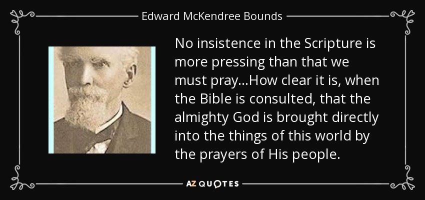 No insistence in the Scripture is more pressing than that we must pray...How clear it is, when the Bible is consulted, that the almighty God is brought directly into the things of this world by the prayers of His people. - Edward McKendree Bounds