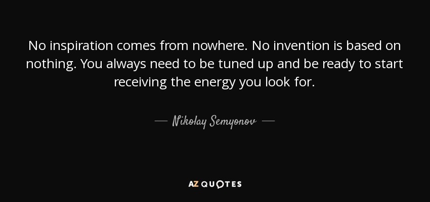 No inspiration comes from nowhere. No invention is based on nothing. You always need to be tuned up and be ready to start receiving the energy you look for. - Nikolay Semyonov