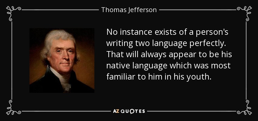 No instance exists of a person's writing two language perfectly. That will always appear to be his native language which was most familiar to him in his youth. - Thomas Jefferson