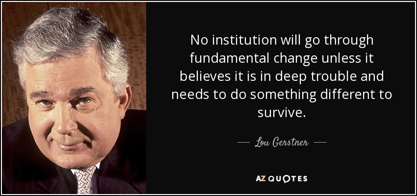 No institution will go through fundamental change unless it believes it is in deep trouble and needs to do something different to survive. - Lou Gerstner