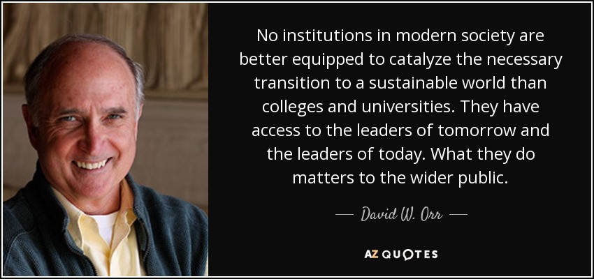 No institutions in modern society are better equipped to catalyze the necessary transition to a sustainable world than colleges and universities. They have access to the leaders of tomorrow and the leaders of today. What they do matters to the wider public. - David W. Orr