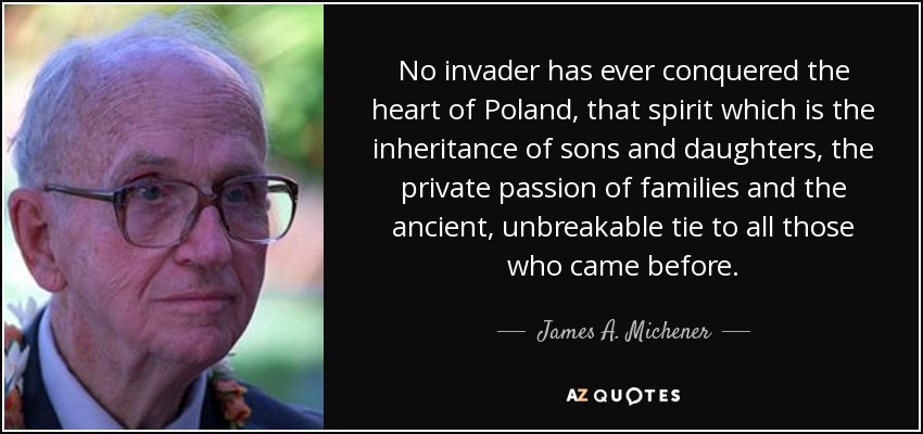 No invader has ever conquered the heart of Poland, that spirit which is the inheritance of sons and daughters, the private passion of families and the ancient, unbreakable tie to all those who came before. - James A. Michener