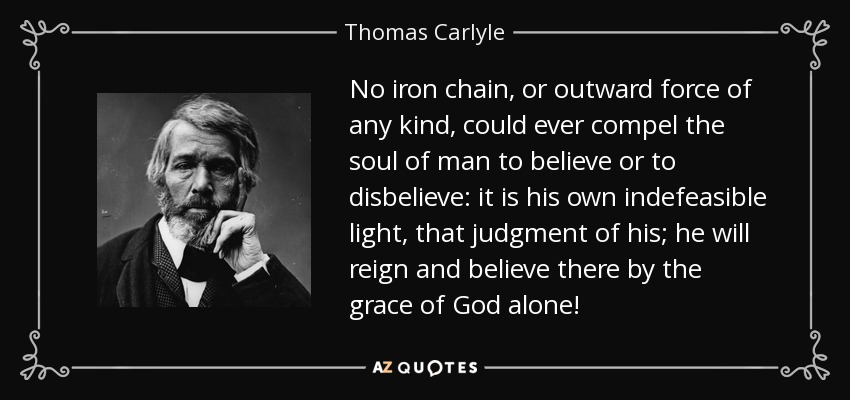 No iron chain, or outward force of any kind, could ever compel the soul of man to believe or to disbelieve: it is his own indefeasible light, that judgment of his; he will reign and believe there by the grace of God alone! - Thomas Carlyle
