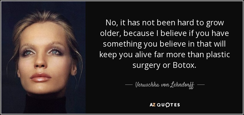 No, it has not been hard to grow older, because I believe if you have something you believe in that will keep you alive far more than plastic surgery or Botox. - Veruschka von Lehndorff