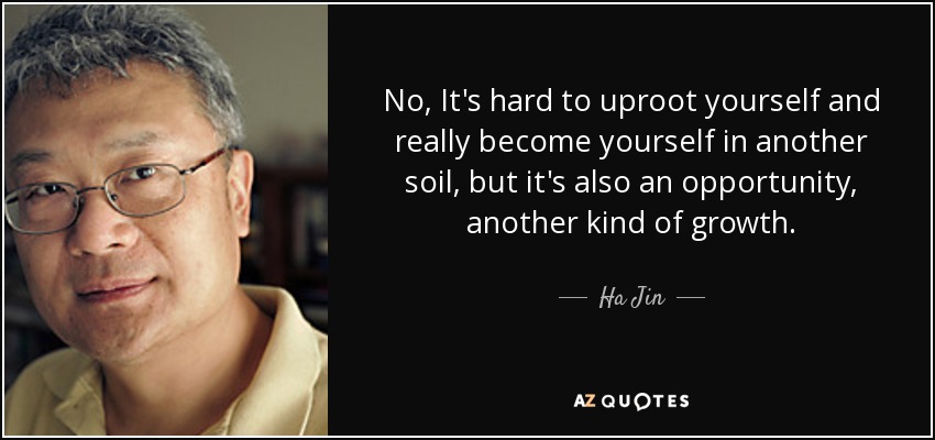 No, It's hard to uproot yourself and really become yourself in another soil, but it's also an opportunity, another kind of growth. - Ha Jin