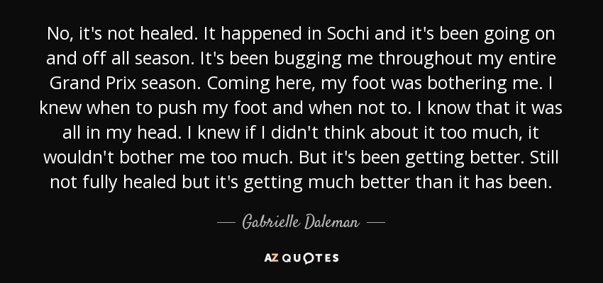 No, it's not healed. It happened in Sochi and it's been going on and off all season. It's been bugging me throughout my entire Grand Prix season. Coming here, my foot was bothering me. I knew when to push my foot and when not to. I know that it was all in my head. I knew if I didn't think about it too much, it wouldn't bother me too much. But it's been getting better. Still not fully healed but it's getting much better than it has been. - Gabrielle Daleman