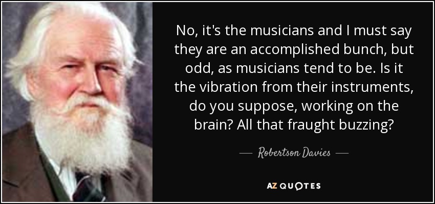 No, it's the musicians and I must say they are an accomplished bunch, but odd, as musicians tend to be. Is it the vibration from their instruments, do you suppose, working on the brain? All that fraught buzzing? - Robertson Davies