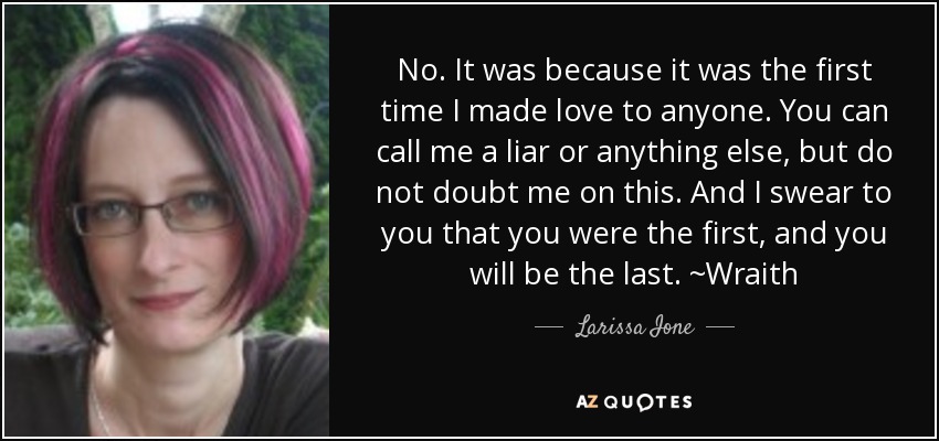 No. It was because it was the first time I made love to anyone. You can call me a liar or anything else, but do not doubt me on this. And I swear to you that you were the first, and you will be the last. ~Wraith - Larissa Ione