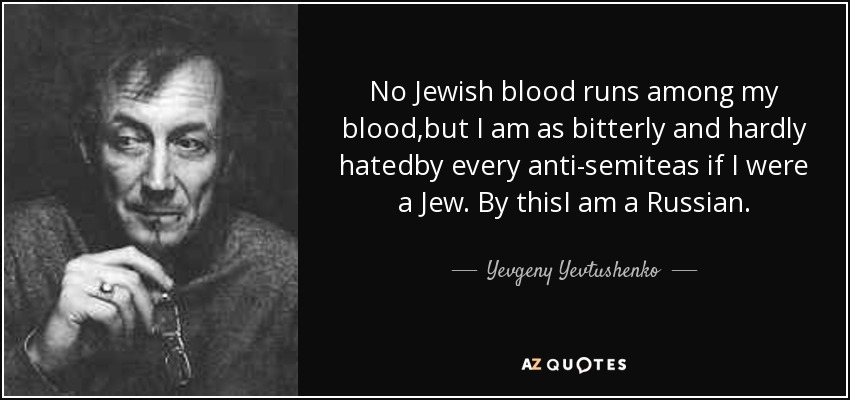 No Jewish blood runs among my blood,but I am as bitterly and hardly hatedby every anti-semiteas if I were a Jew. By thisI am a Russian. - Yevgeny Yevtushenko