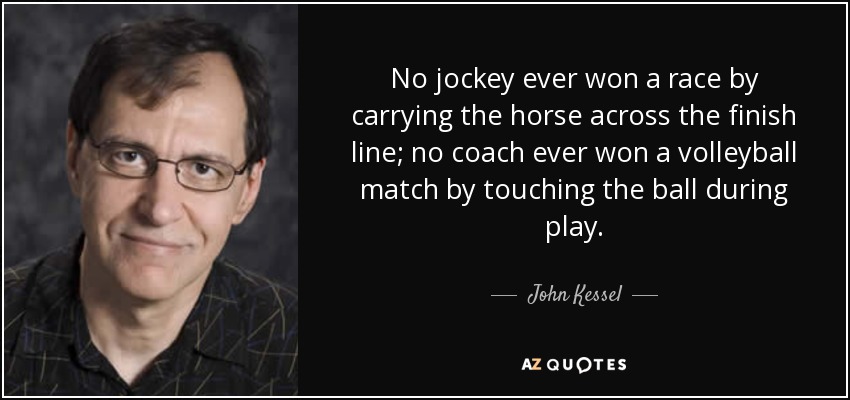 No jockey ever won a race by carrying the horse across the finish line; no coach ever won a volleyball match by touching the ball during play. - John Kessel