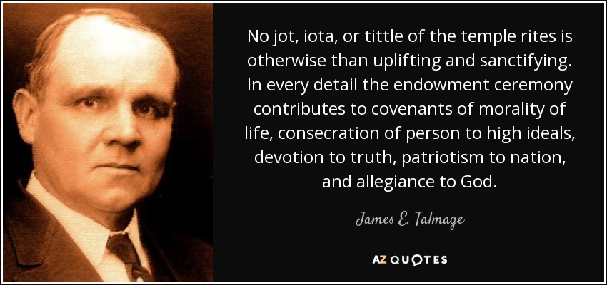 No jot, iota, or tittle of the temple rites is otherwise than uplifting and sanctifying. In every detail the endowment ceremony contributes to covenants of morality of life, consecration of person to high ideals, devotion to truth, patriotism to nation, and allegiance to God. - James E. Talmage