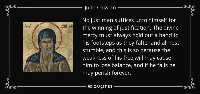 No just man suffices unto himself for the winning of justification. The divine mercy must always hold out a hand to his footsteps as they falter and almost stumble, and this is so because the weakness of his free will may cause him to lose balance, and if he falls he may perish forever. - John Cassian