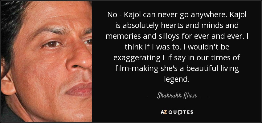 No - Kajol can never go anywhere. Kajol is absolutely hearts and minds and memories and silloys for ever and ever. I think if I was to, I wouldn't be exaggerating I if say in our times of film-making she's a beautiful living legend. - Shahrukh Khan