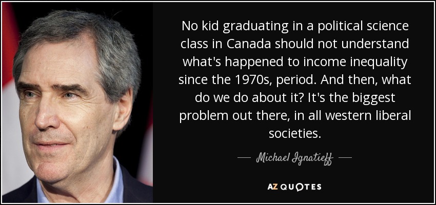 No kid graduating in a political science class in Canada should not understand what's happened to income inequality since the 1970s, period. And then, what do we do about it? It's the biggest problem out there, in all western liberal societies. - Michael Ignatieff