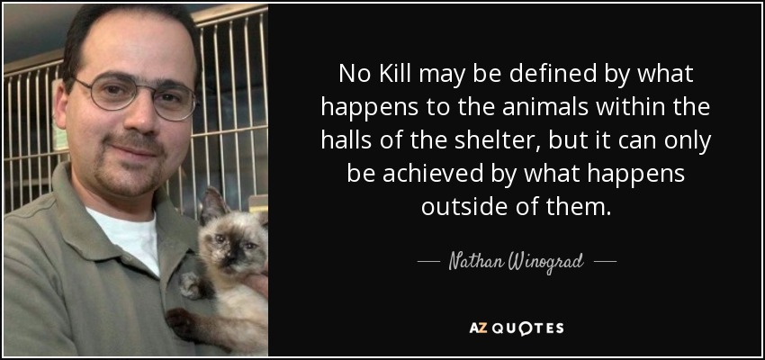No Kill may be defined by what happens to the animals within the halls of the shelter, but it can only be achieved by what happens outside of them. - Nathan Winograd