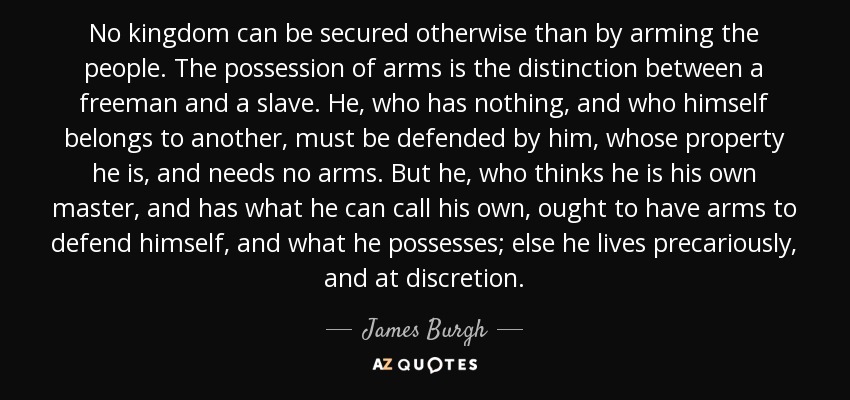 No kingdom can be secured otherwise than by arming the people. The possession of arms is the distinction between a freeman and a slave. He, who has nothing, and who himself belongs to another, must be defended by him, whose property he is, and needs no arms. But he, who thinks he is his own master, and has what he can call his own, ought to have arms to defend himself, and what he possesses; else he lives precariously, and at discretion. - James Burgh