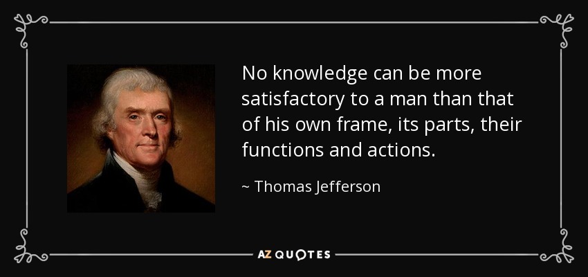 No knowledge can be more satisfactory to a man than that of his own frame, its parts, their functions and actions. - Thomas Jefferson