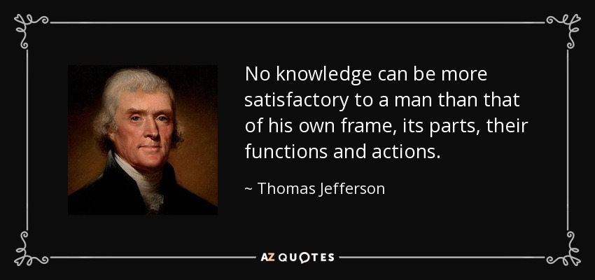No knowledge can be more satisfactory to a man than that of his own frame, its parts, their functions and actions. - Thomas Jefferson