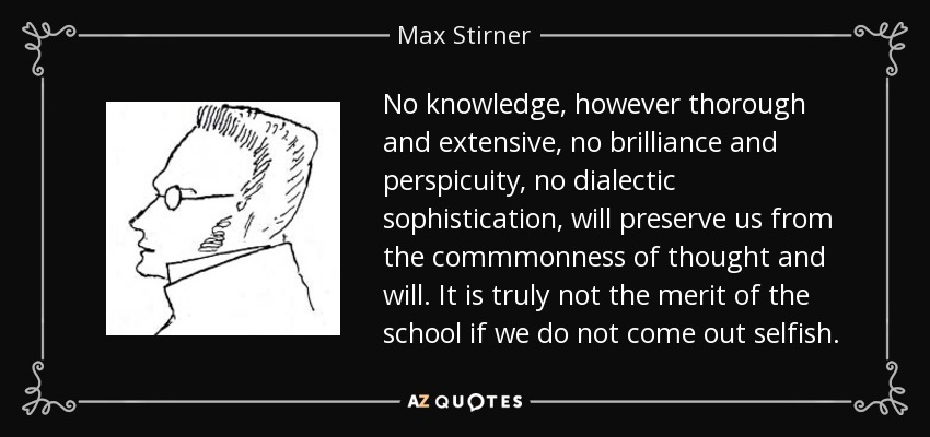 No knowledge, however thorough and extensive, no brilliance and perspicuity, no dialectic sophistication, will preserve us from the commmonness of thought and will. It is truly not the merit of the school if we do not come out selfish. - Max Stirner