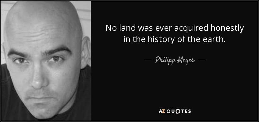 No land was ever acquired honestly in the history of the earth. - Philipp Meyer