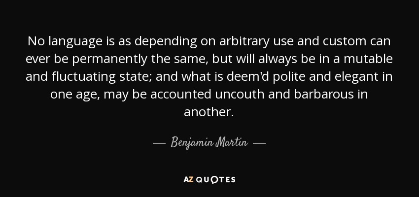 No language is as depending on arbitrary use and custom can ever be permanently the same, but will always be in a mutable and fluctuating state; and what is deem'd polite and elegant in one age, may be accounted uncouth and barbarous in another. - Benjamin Martin