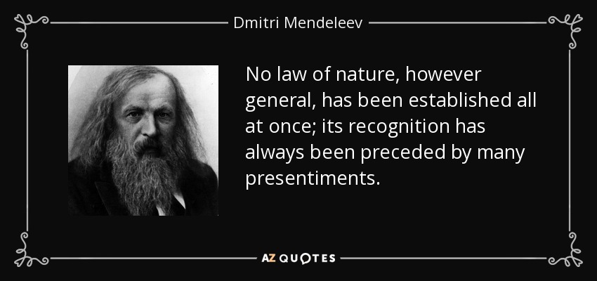 No law of nature, however general, has been established all at once; its recognition has always been preceded by many presentiments. - Dmitri Mendeleev