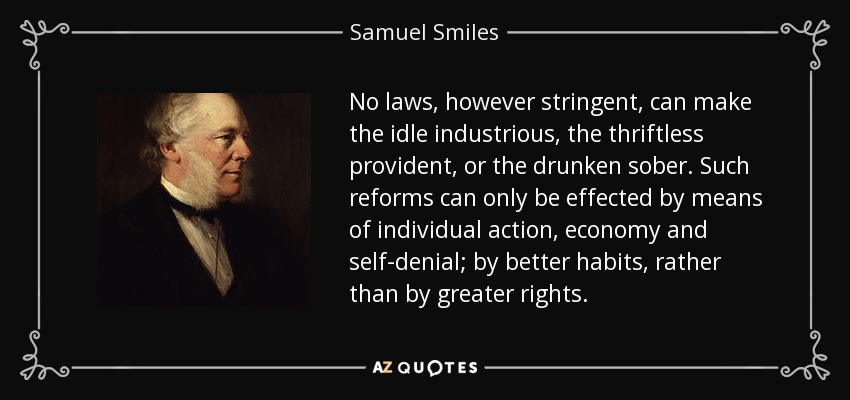 No laws, however stringent, can make the idle industrious, the thriftless provident, or the drunken sober. Such reforms can only be effected by means of individual action, economy and self-denial; by better habits, rather than by greater rights. - Samuel Smiles