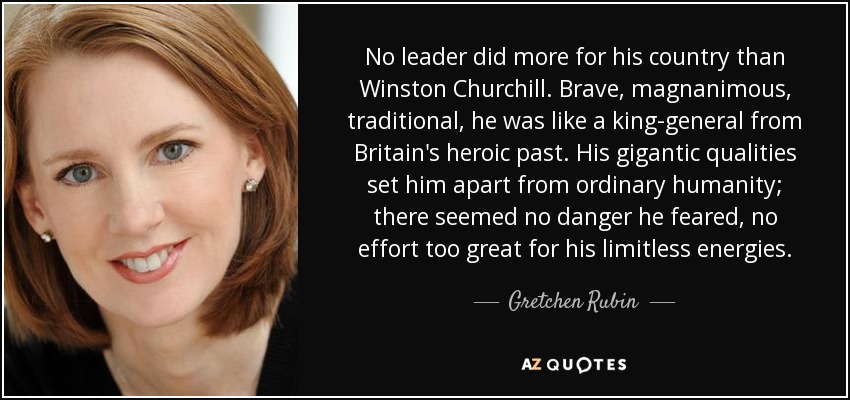 No leader did more for his country than Winston Churchill. Brave, magnanimous, traditional, he was like a king-general from Britain's heroic past. His gigantic qualities set him apart from ordinary humanity; there seemed no danger he feared, no effort too great for his limitless energies. - Gretchen Rubin