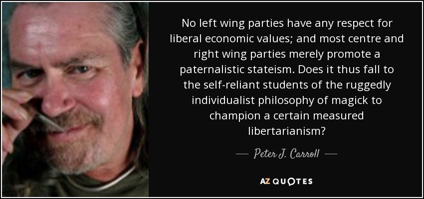 No left wing parties have any respect for liberal economic values; and most centre and right wing parties merely promote a paternalistic stateism. Does it thus fall to the self-reliant students of the ruggedly individualist philosophy of magick to champion a certain measured libertarianism? - Peter J. Carroll