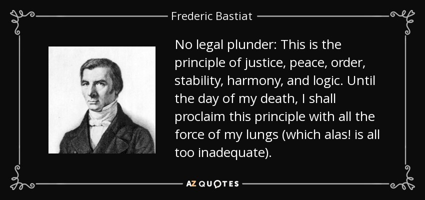 No legal plunder: This is the principle of justice, peace, order, stability, harmony, and logic. Until the day of my death, I shall proclaim this principle with all the force of my lungs (which alas! is all too inadequate). - Frederic Bastiat