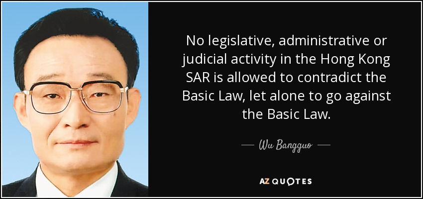 No legislative, administrative or judicial activity in the Hong Kong SAR is allowed to contradict the Basic Law, let alone to go against the Basic Law. - Wu Bangguo