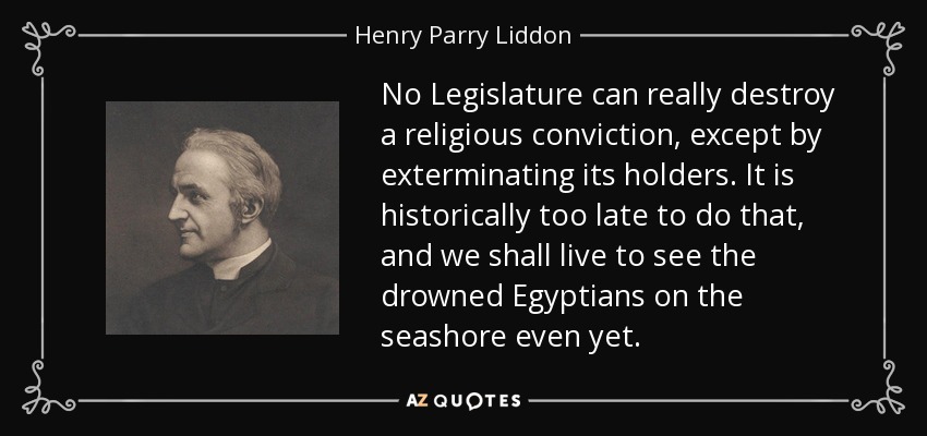 No Legislature can really destroy a religious conviction, except by exterminating its holders. It is historically too late to do that, and we shall live to see the drowned Egyptians on the seashore even yet. - Henry Parry Liddon