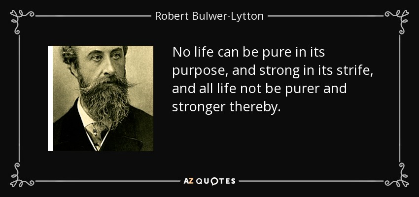 No life can be pure in its purpose, and strong in its strife, and all life not be purer and stronger thereby. - Robert Bulwer-Lytton, 1st Earl of Lytton