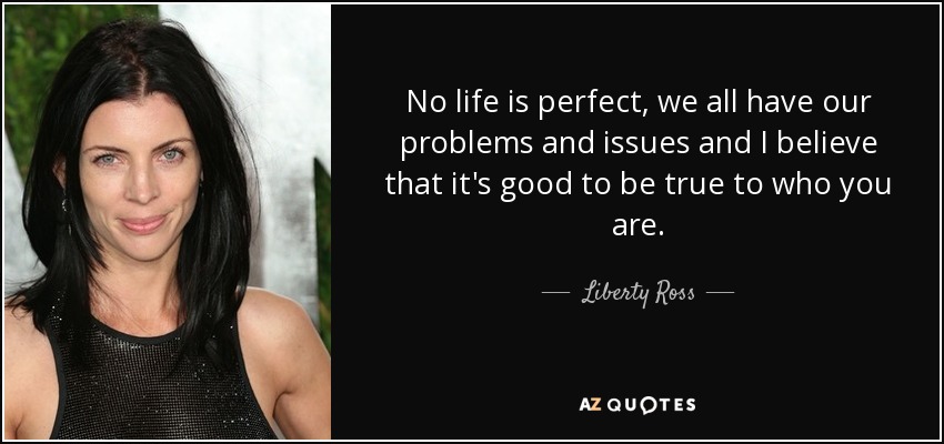 No life is perfect, we all have our problems and issues and I believe that it's good to be true to who you are. - Liberty Ross
