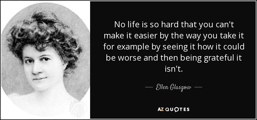 No life is so hard that you can't make it easier by the way you take it for example by seeing it how it could be worse and then being grateful it isn't. - Ellen Glasgow
