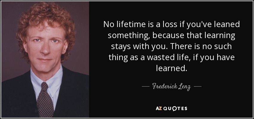 No lifetime is a loss if you've leaned something, because that learning stays with you. There is no such thing as a wasted life, if you have learned. - Frederick Lenz