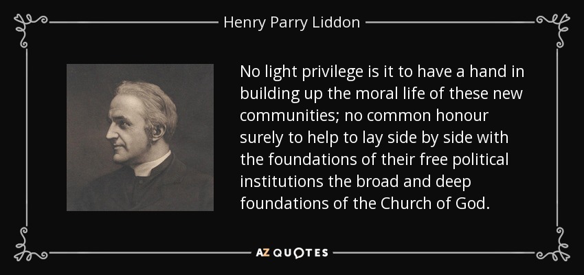 No light privilege is it to have a hand in building up the moral life of these new communities; no common honour surely to help to lay side by side with the foundations of their free political institutions the broad and deep foundations of the Church of God. - Henry Parry Liddon