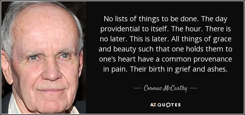 No lists of things to be done. The day providential to itself. The hour. There is no later. This is later. All things of grace and beauty such that one holds them to one's heart have a common provenance in pain. Their birth in grief and ashes. - Cormac McCarthy