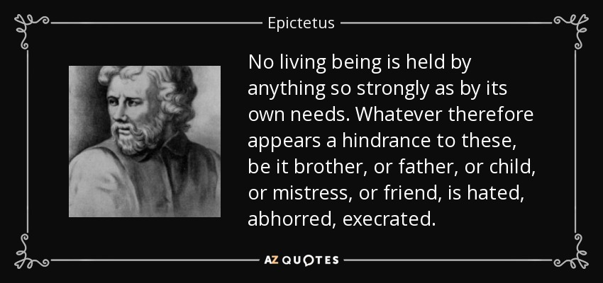 No living being is held by anything so strongly as by its own needs. Whatever therefore appears a hindrance to these, be it brother, or father, or child, or mistress, or friend, is hated, abhorred, execrated. - Epictetus