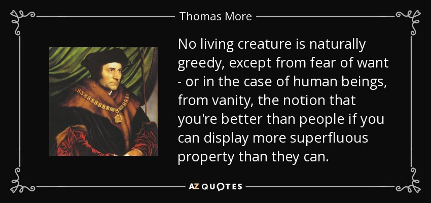 No living creature is naturally greedy, except from fear of want - or in the case of human beings, from vanity, the notion that you're better than people if you can display more superfluous property than they can. - Thomas More